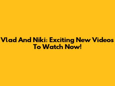 Vlad And Niki: Exciting New Videos To Watch Now!