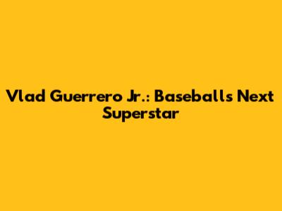 Vlad Guerrero Jr.: Baseball's Next Superstar