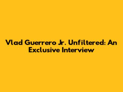 Vlad Guerrero Jr. Unfiltered: An Exclusive Interview
