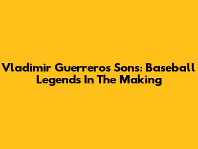 Vladimir Guerrero's Sons: Baseball Legends In The Making
