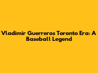 Vladimir Guerrero's Toronto Era: A Baseball Legend