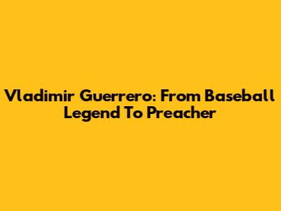 Vladimir Guerrero: From Baseball Legend To Preacher