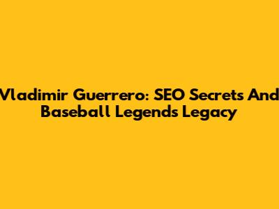 Vladimir Guerrero: SEO Secrets And Baseball Legend's Legacy