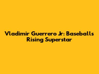Vladimir Guerrero Jr: Baseball's Rising Superstar