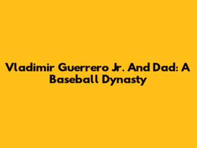 Vladimir Guerrero Jr. And Dad: A Baseball Dynasty
