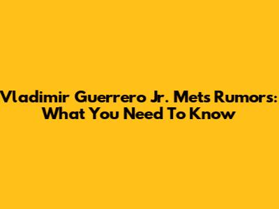 Vladimir Guerrero Jr. Mets Rumors: What You Need To Know