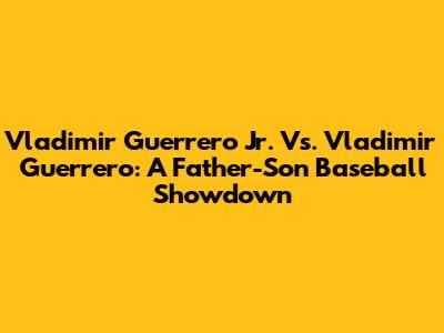 Vladimir Guerrero Jr. Vs. Vladimir Guerrero: A Father-Son Baseball Showdown