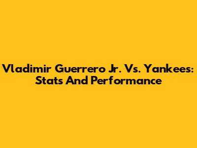 Vladimir Guerrero Jr. Vs. Yankees: Stats And Performance