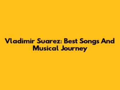 Vladimir Suarez: Best Songs And Musical Journey
