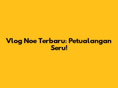 Vlog Noe Terbaru: Petualangan Seru!