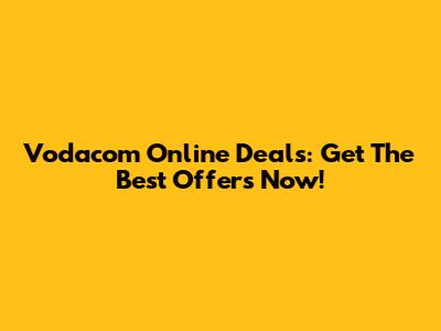 Vodacom Online Deals: Get The Best Offers Now!