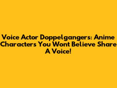 Voice Actor Doppelgangers: Anime Characters You Won't Believe Share A Voice!