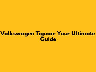 Volkswagen Tiguan: Your Ultimate Guide