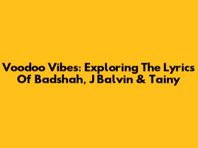 Voodoo Vibes: Exploring The Lyrics Of Badshah, J Balvin & Tainy