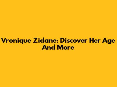 Vronique Zidane: Discover Her Age And More