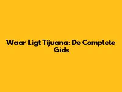 Waar Ligt Tijuana: De Complete Gids