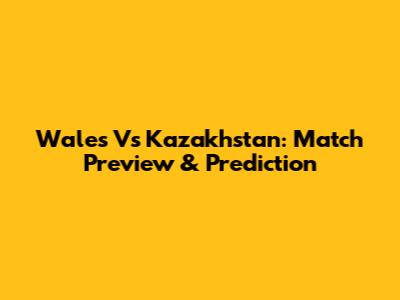 Wales Vs Kazakhstan: Match Preview & Prediction