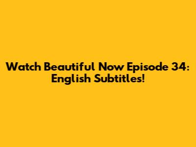 Watch 'Beautiful Now' Episode 34: English Subtitles!