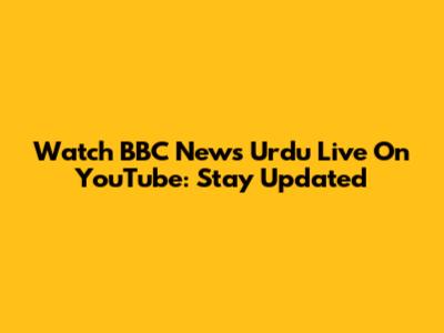 Watch BBC News Urdu Live On YouTube: Stay Updated