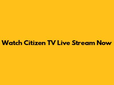 Watch Citizen TV Live Stream Now