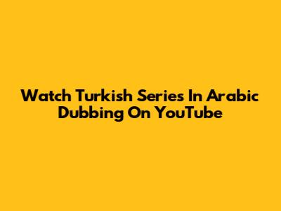 Watch Turkish Series In Arabic Dubbing On YouTube