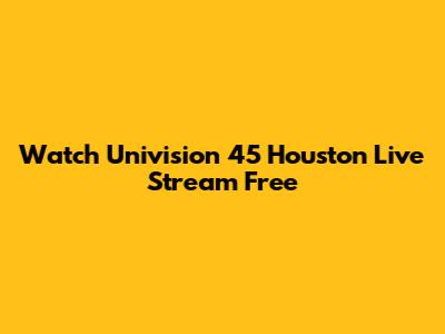 Watch Univision 45 Houston Live Stream Free