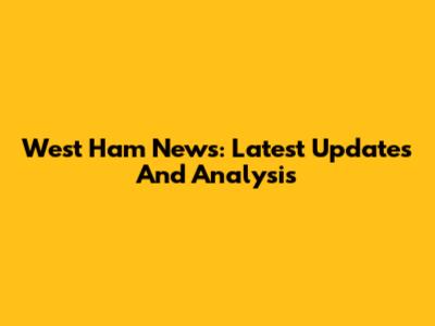 West Ham News: Latest Updates And Analysis