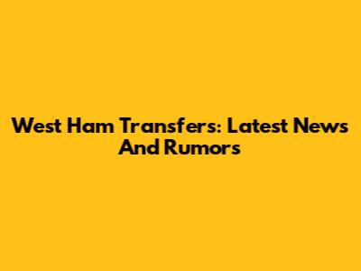 West Ham Transfers: Latest News And Rumors