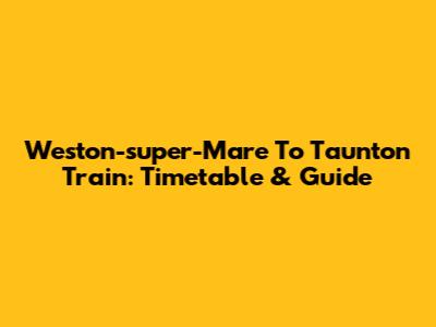 Weston-super-Mare To Taunton Train: Timetable & Guide