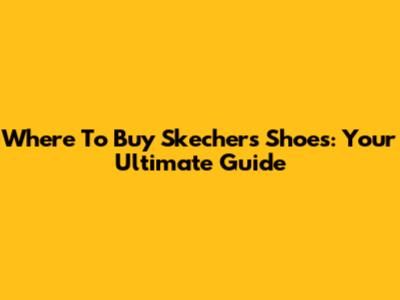 Where To Buy Skechers Shoes: Your Ultimate Guide