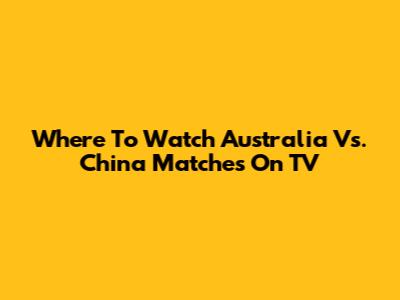 Where To Watch Australia Vs. China Matches On TV