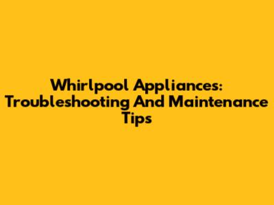 Whirlpool Appliances: Troubleshooting And Maintenance Tips