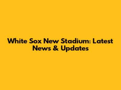 White Sox New Stadium: Latest News & Updates