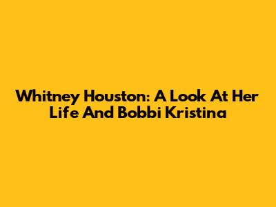 Whitney Houston: A Look At Her Life And Bobbi Kristina