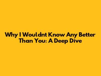 Why I Wouldn't Know Any Better Than You: A Deep Dive