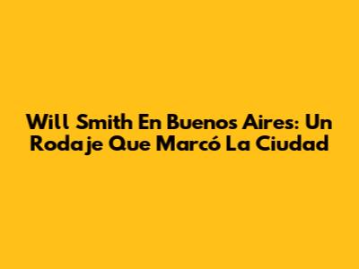 Will Smith En Buenos Aires: Un Rodaje Que Marcó La Ciudad