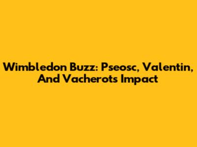 Wimbledon Buzz: Pseosc, Valentin, And Vacherot's Impact