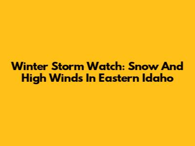Winter Storm Watch: Snow And High Winds In Eastern Idaho