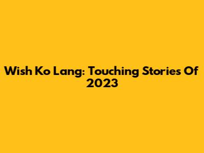 Wish Ko Lang: Touching Stories Of 2023