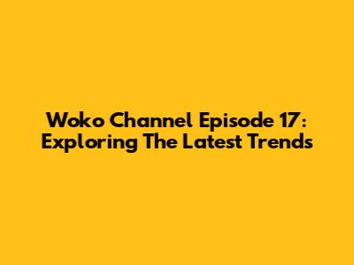 Woko Channel Episode 17: Exploring The Latest Trends