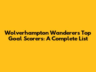 Wolverhampton Wanderers Top Goal Scorers: A Complete List
