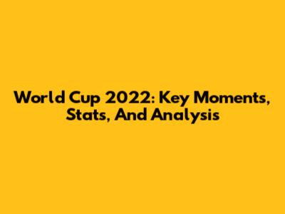 World Cup 2022: Key Moments, Stats, And Analysis