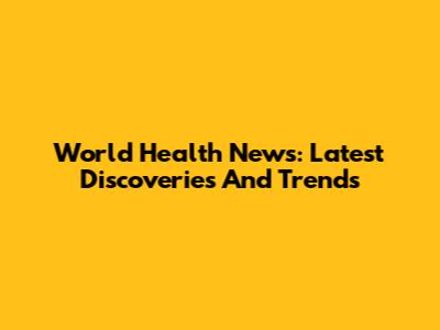 World Health News: Latest Discoveries And Trends