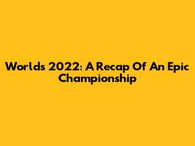 Worlds 2022: A Recap Of An Epic Championship