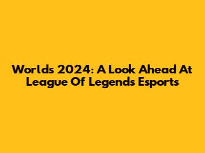 Worlds 2024: A Look Ahead At League Of Legends Esports