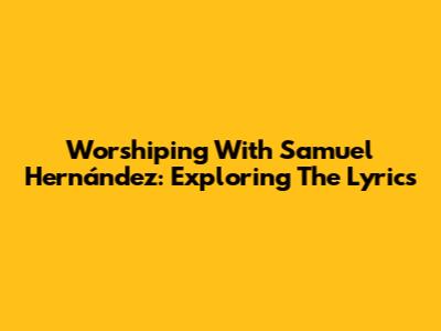 Worshiping With Samuel Hernández: Exploring The Lyrics