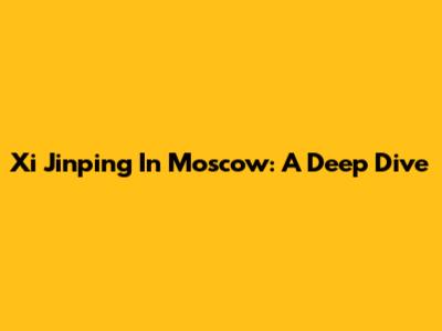 Xi Jinping In Moscow: A Deep Dive