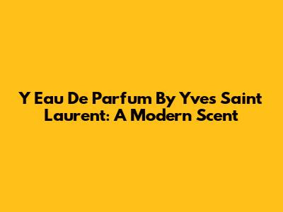 Y Eau De Parfum By Yves Saint Laurent: A Modern Scent