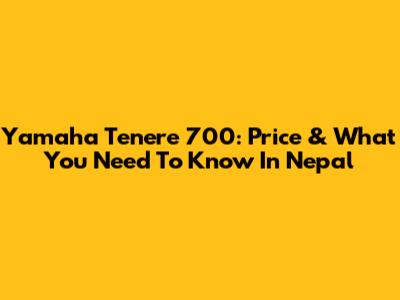 Yamaha Tenere 700: Price & What You Need To Know In Nepal