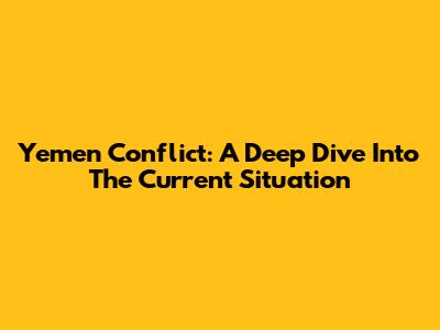 Yemen Conflict: A Deep Dive Into The Current Situation